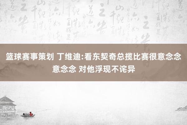 篮球赛事策划 丁维迪:看东契奇总揽比赛很意念念意念念 对他浮现不诧异