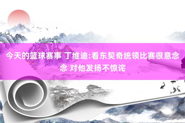 今天的篮球赛事 丁维迪:看东契奇统领比赛很意念念 对他发扬不惊诧