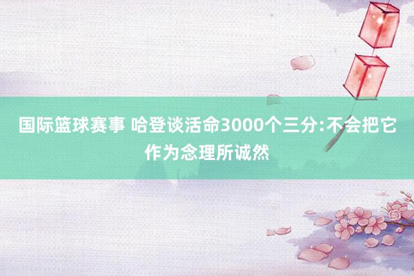 国际篮球赛事 哈登谈活命3000个三分:不会把它作为念理所诚然