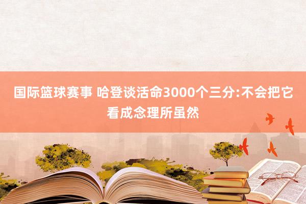 国际篮球赛事 哈登谈活命3000个三分:不会把它看成念理所虽然