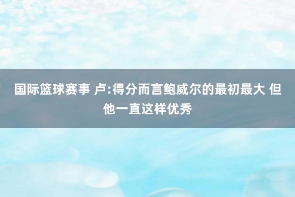 国际篮球赛事 卢:得分而言鲍威尔的最初最大 但他一直这样优秀