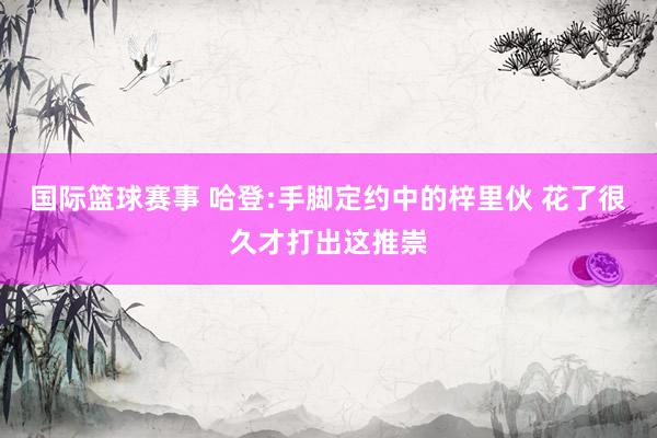 国际篮球赛事 哈登:手脚定约中的梓里伙 花了很久才打出这推崇