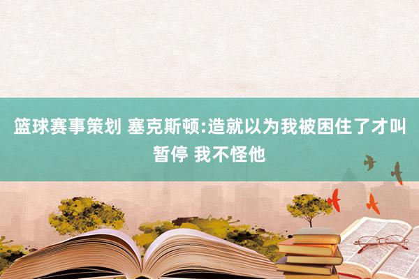 篮球赛事策划 塞克斯顿:造就以为我被困住了才叫暂停 我不怪他