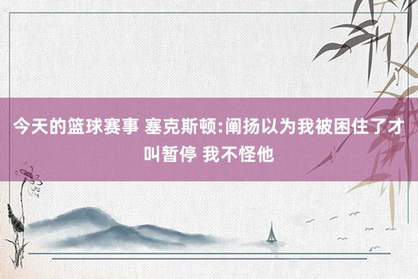 今天的篮球赛事 塞克斯顿:阐扬以为我被困住了才叫暂停 我不怪他