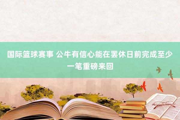 国际篮球赛事 公牛有信心能在罢休日前完成至少一笔重磅来回