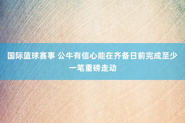 国际篮球赛事 公牛有信心能在齐备日前完成至少一笔重磅走动