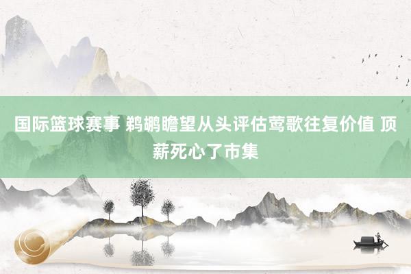 国际篮球赛事 鹈鹕瞻望从头评估莺歌往复价值 顶薪死心了市集