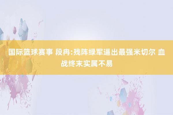 国际篮球赛事 段冉:残阵绿军逼出最强米切尔 血战终末实属不易