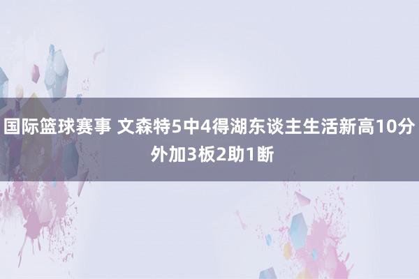 国际篮球赛事 文森特5中4得湖东谈主生活新高10分 外加3板2助1断