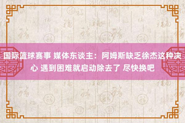 国际篮球赛事 媒体东谈主：阿姆斯缺乏徐杰这种决心 遇到困难就启动除去了 尽快换吧