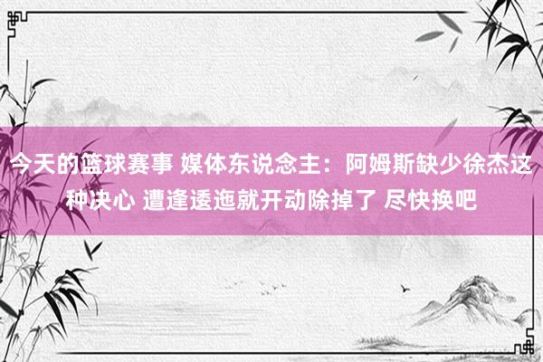 今天的篮球赛事 媒体东说念主：阿姆斯缺少徐杰这种决心 遭逢逶迤就开动除掉了 尽快换吧