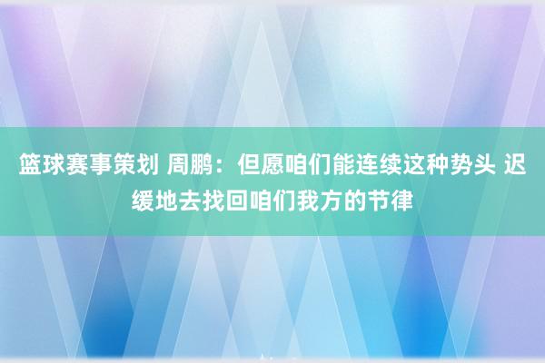 篮球赛事策划 周鹏：但愿咱们能连续这种势头 迟缓地去找回咱们我方的节律