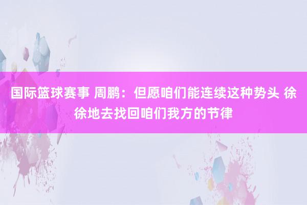 国际篮球赛事 周鹏：但愿咱们能连续这种势头 徐徐地去找回咱们我方的节律