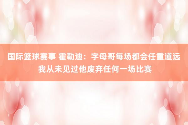 国际篮球赛事 霍勒迪：字母哥每场都会任重道远 我从未见过他废弃任何一场比赛