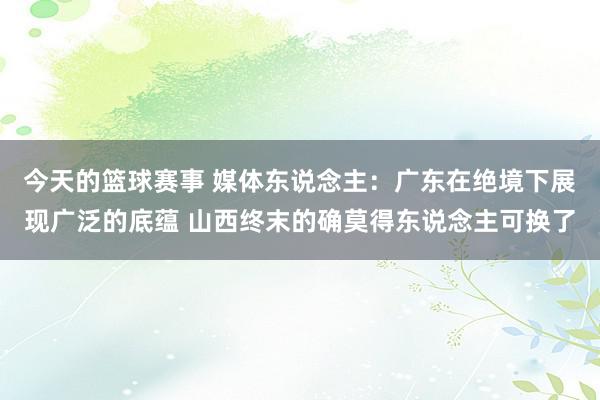 今天的篮球赛事 媒体东说念主：广东在绝境下展现广泛的底蕴 山西终末的确莫得东说念主可换了