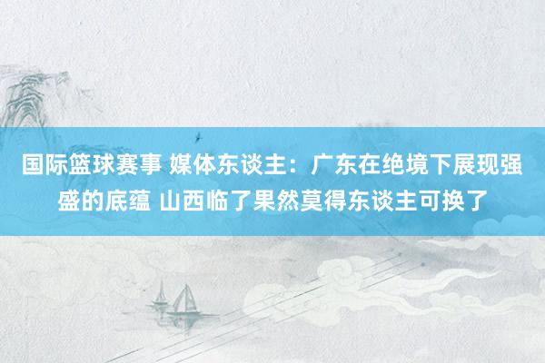 国际篮球赛事 媒体东谈主：广东在绝境下展现强盛的底蕴 山西临了果然莫得东谈主可换了