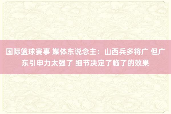 国际篮球赛事 媒体东说念主：山西兵多将广 但广东引申力太强了 细节决定了临了的效果