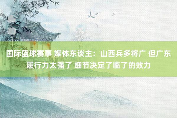 国际篮球赛事 媒体东谈主：山西兵多将广 但广东履行力太强了 细节决定了临了的效力