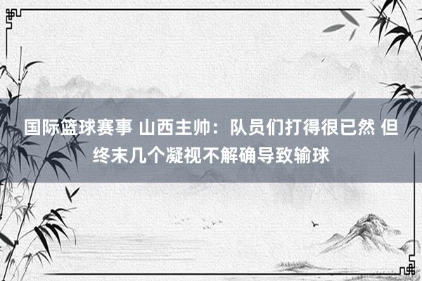 国际篮球赛事 山西主帅：队员们打得很已然 但终末几个凝视不解确导致输球