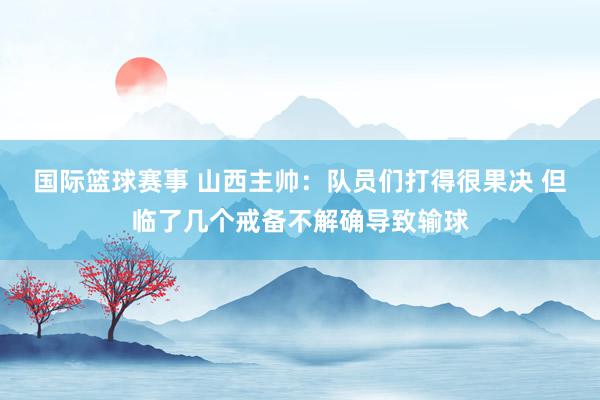 国际篮球赛事 山西主帅：队员们打得很果决 但临了几个戒备不解确导致输球