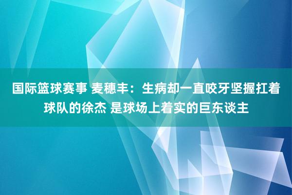 国际篮球赛事 麦穗丰：生病却一直咬牙坚握扛着球队的徐杰 是球场上着实的巨东谈主