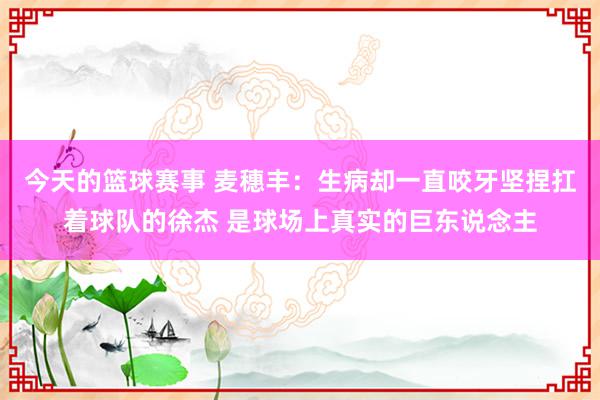 今天的篮球赛事 麦穗丰：生病却一直咬牙坚捏扛着球队的徐杰 是球场上真实的巨东说念主