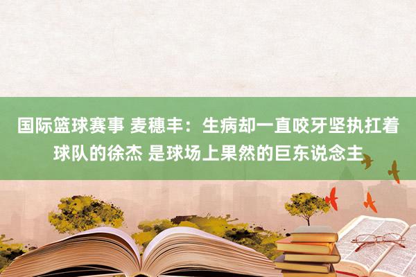 国际篮球赛事 麦穗丰：生病却一直咬牙坚执扛着球队的徐杰 是球场上果然的巨东说念主