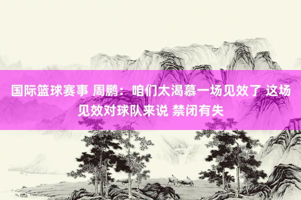 国际篮球赛事 周鹏：咱们太渴慕一场见效了 这场见效对球队来说 禁闭有失