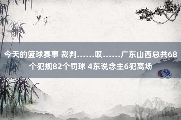 今天的篮球赛事 裁判……哎……广东山西总共68个犯规82个罚球 4东说念主6犯离场