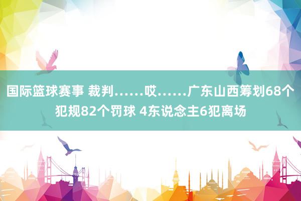 国际篮球赛事 裁判……哎……广东山西筹划68个犯规82个罚球 4东说念主6犯离场