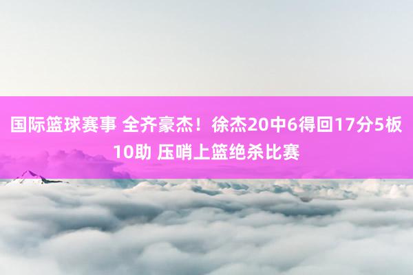 国际篮球赛事 全齐豪杰！徐杰20中6得回17分5板10助 压哨上篮绝杀比赛