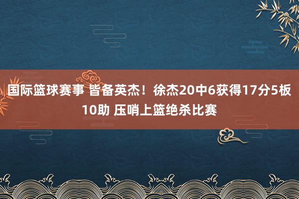 国际篮球赛事 皆备英杰！徐杰20中6获得17分5板10助 压哨上篮绝杀比赛