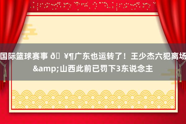 国际篮球赛事 🥶广东也运转了！王少杰六犯离场&山西此前已罚下3东说念主