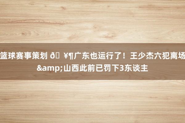 篮球赛事策划 🥶广东也运行了！王少杰六犯离场&山西此前已罚下3东谈主