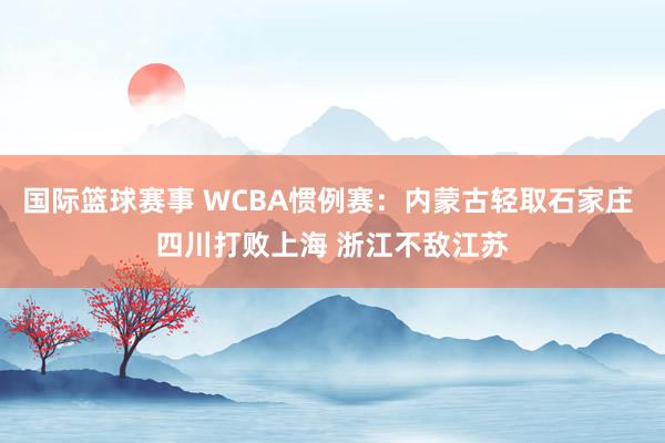 国际篮球赛事 WCBA惯例赛：内蒙古轻取石家庄 四川打败上海 浙江不敌江苏