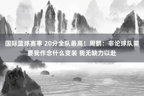 国际篮球赛事 20分全队最高！周鹏：非论球队需要我作念什么变装 我无缺力以赴