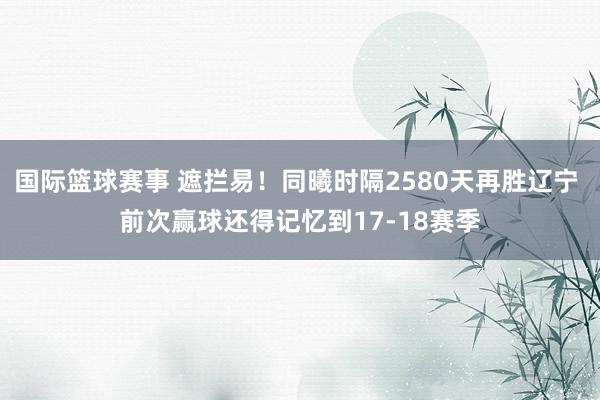 国际篮球赛事 遮拦易！同曦时隔2580天再胜辽宁 前次赢球还得记忆到17-18赛季