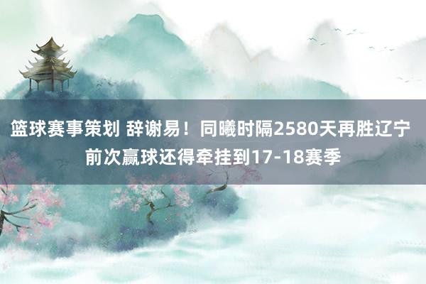 篮球赛事策划 辞谢易！同曦时隔2580天再胜辽宁 前次赢球还得牵挂到17-18赛季