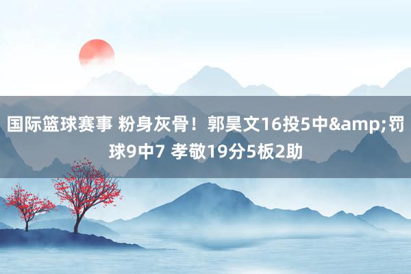 国际篮球赛事 粉身灰骨！郭昊文16投5中&罚球9中7 孝敬19分5板2助