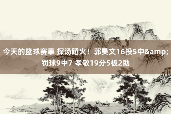 今天的篮球赛事 探汤蹈火！郭昊文16投5中&罚球9中7 孝敬19分5板2助