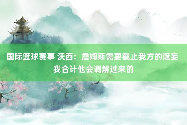 国际篮球赛事 沃西：詹姆斯需要截止我方的诞妄 我合计他会调解过来的