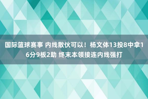 国际篮球赛事 内线散伙可以！杨文体13投8中拿16分9板2助 终末本领接连内线强打