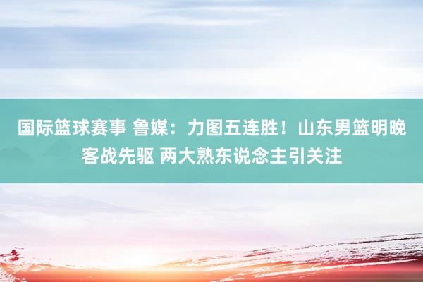 国际篮球赛事 鲁媒：力图五连胜！山东男篮明晚客战先驱 两大熟东说念主引关注