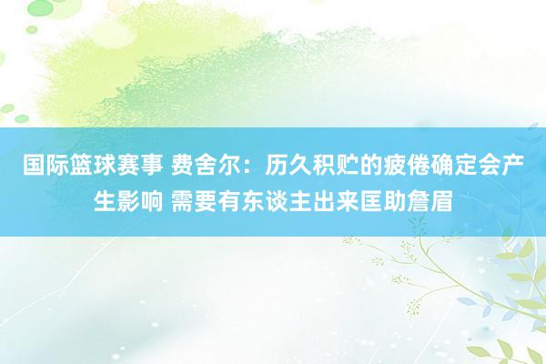 国际篮球赛事 费舍尔：历久积贮的疲倦确定会产生影响 需要有东谈主出来匡助詹眉