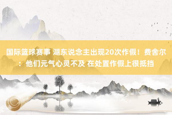 国际篮球赛事 湖东说念主出现20次作假！费舍尔：他们元气心灵不及 在处置作假上很抵挡