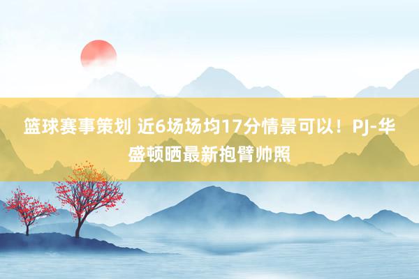 篮球赛事策划 近6场场均17分情景可以！PJ-华盛顿晒最新抱臂帅照