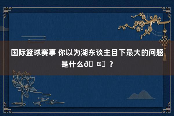 国际篮球赛事 你以为湖东谈主目下最大的问题是什么🤔？