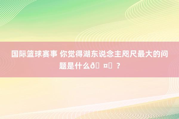 国际篮球赛事 你觉得湖东说念主咫尺最大的问题是什么🤔？