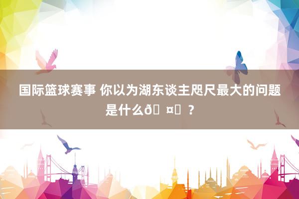 国际篮球赛事 你以为湖东谈主咫尺最大的问题是什么🤔？