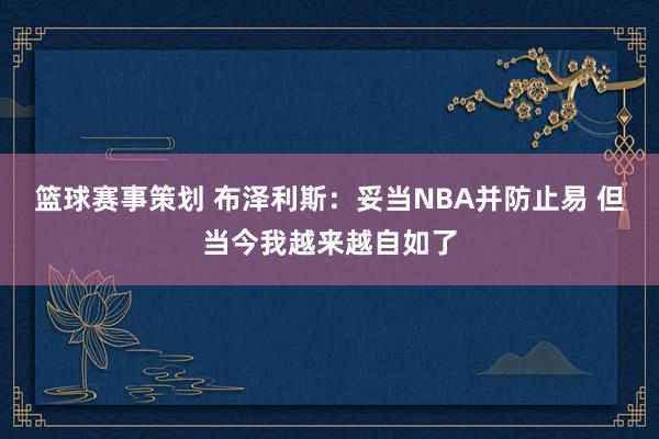 篮球赛事策划 布泽利斯：妥当NBA并防止易 但当今我越来越自如了